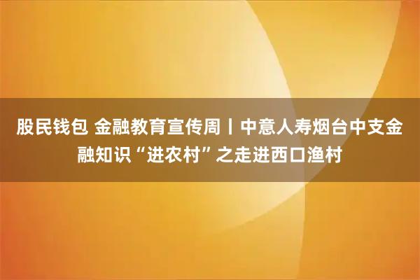 股民钱包 金融教育宣传周丨中意人寿烟台中支金融知识“进农村”之走进西口渔村