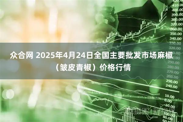 众合网 2025年4月24日全国主要批发市场麻椒（皱皮青椒）价格行情