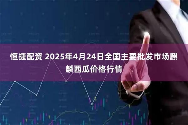 恒捷配资 2025年4月24日全国主要批发市场麒麟西瓜价格行情