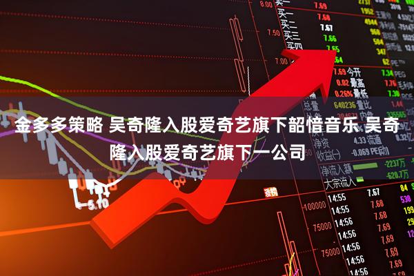 金多多策略 吴奇隆入股爱奇艺旗下韶愔音乐 吴奇隆入股爱奇艺旗下一公司