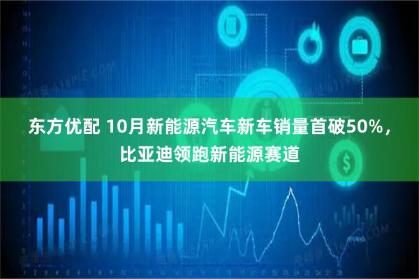 东方优配 10月新能源汽车新车销量首破50%,比亚迪领跑新能源赛道