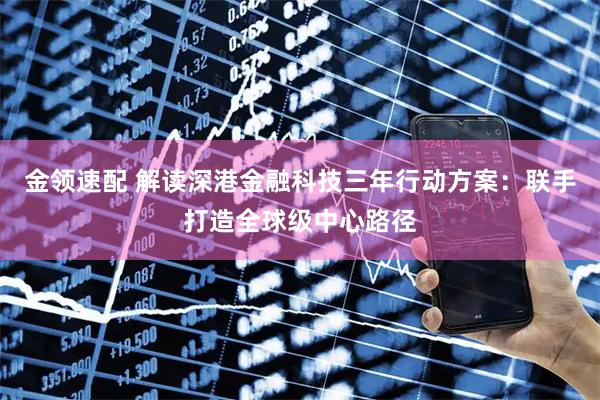 金领速配 解读深港金融科技三年行动方案：联手打造全球级中心路径