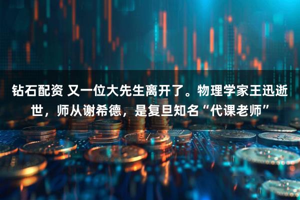 钻石配资 又一位大先生离开了。物理学家王迅逝世，师从谢希德，是复旦知名“代课老师”