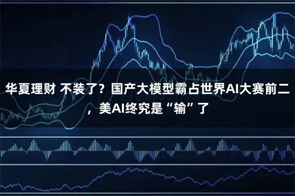 华夏理财 不装了?国产大模型霸占世界AI大赛前二,美AI终究是“输”了