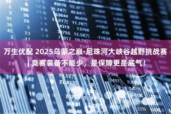 万生优配 2025乌蒙之巅·尼珠河大峡谷越野挑战赛 | 竞赛装备不能少，是保障更是底气！