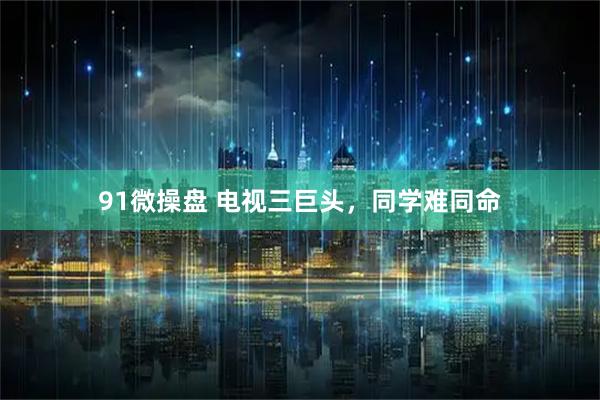 91微操盘 电视三巨头，同学难同命