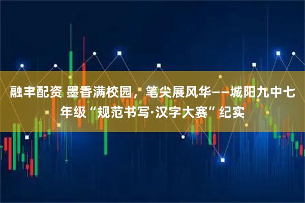 融丰配资 墨香满校园，笔尖展风华——城阳九中七年级“规范书写·汉字大赛”纪实