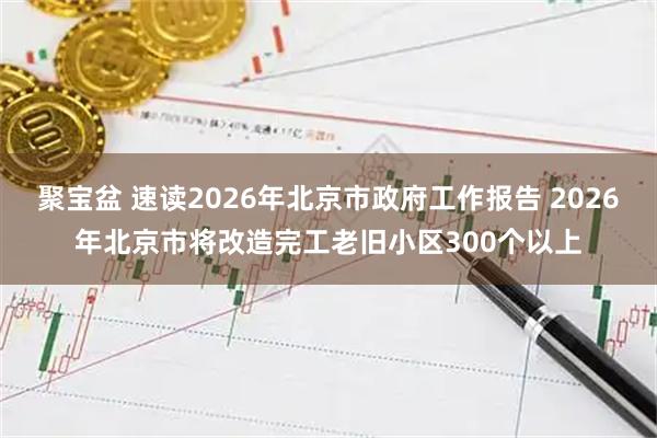 聚宝盆 速读2026年北京市政府工作报告 2026年北京市将改造完工老旧小区300个以上
