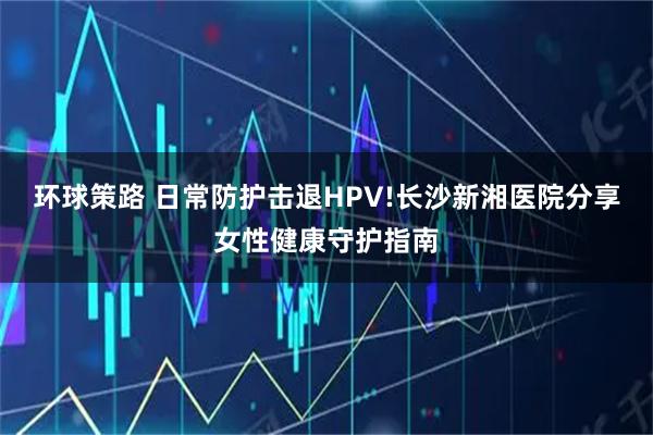 环球策路 日常防护击退HPV!长沙新湘医院分享女性健康守护指南