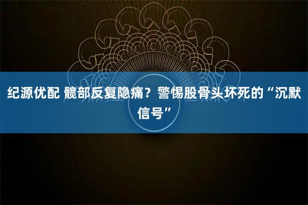 纪源优配 髋部反复隐痛？警惕股骨头坏死的“沉默信号”