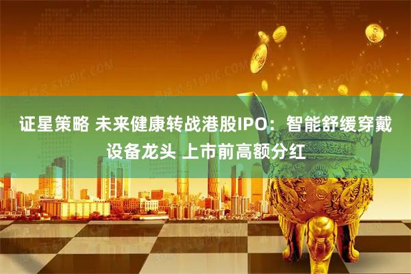 证星策略 未来健康转战港股IPO:智能舒缓穿戴设备龙头 上市前高额分红