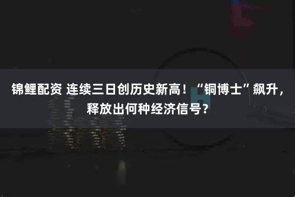 锦鲤配资 连续三日创历史新高！“铜博士”飙升，释放出何种经济信号？