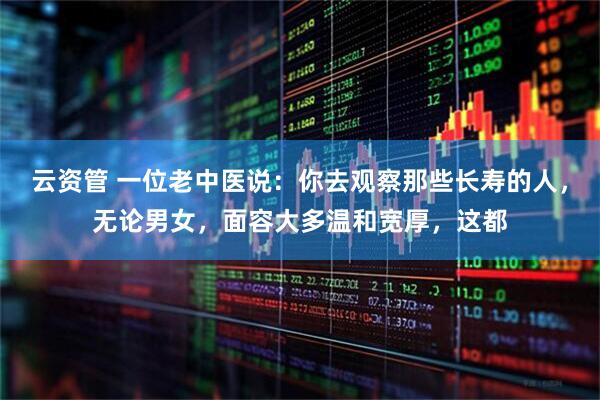 云资管 一位老中医说：你去观察那些长寿的人，无论男女，面容大多温和宽厚，这都