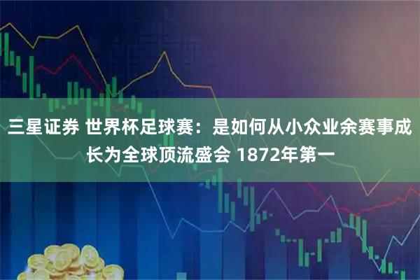 三星证券 世界杯足球赛:是如何从小众业余赛事成长为全球顶流盛会 1872年第一