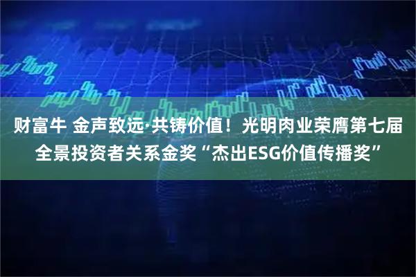 财富牛 金声致远·共铸价值!光明肉业荣膺第七届全景投资者关系金奖“杰出ESG价值传播奖”